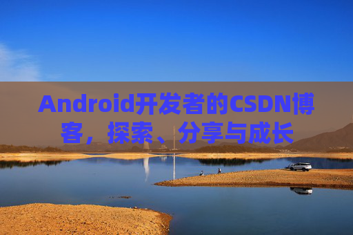 Android开发者的CSDN博客,探索、分享与成长
